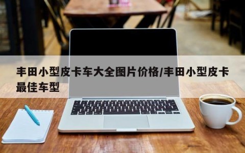 丰田小型皮卡车大全图片价格/丰田小型皮卡最佳车型